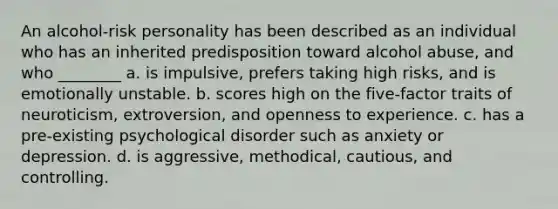 An alcohol-risk personality has been described as an individual who has an inherited predisposition toward alcohol abuse, and who ________ a. is impulsive, prefers taking high risks, and is emotionally unstable. b. scores high on the five-factor traits of neuroticism, extroversion, and openness to experience. c. has a pre-existing psychological disorder such as anxiety or depression. d. is aggressive, methodical, cautious, and controlling.