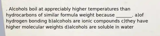 . Alcohols boil at appreciably higher temperatures than hydrocarbons of similar formula weight because _______. a)of hydrogen bonding b)alcohols are ionic compounds c)they have higher molecular weights d)alcohols are soluble in water