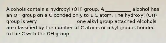 Alcohols contain a hydroxyl (OH) group. A ___________ alcohol has an OH group on a C bonded only to 1 C atom. The hydroxyl (OH) group is very ________________ one alkyl group attached Alcohols are classified by the number of C atoms or alkyl groups bonded to the C with the OH group.