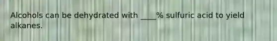 Alcohols can be dehydrated with ____% sulfuric acid to yield alkanes.