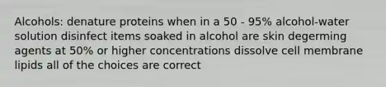 Alcohols: denature proteins when in a 50 - 95% alcohol-water solution disinfect items soaked in alcohol are skin degerming agents at 50% or higher concentrations dissolve cell membrane lipids all of the choices are correct