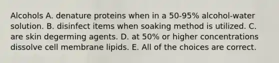 Alcohols A. denature proteins when in a 50-95% alcohol-water solution. B. disinfect items when soaking method is utilized. C. are skin degerming agents. D. at 50% or higher concentrations dissolve cell membrane lipids. E. All of the choices are correct.