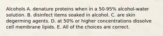 Alcohols A. denature proteins when in a 50-95% alcohol-water solution. B. disinfect items soaked in alcohol. C. are skin degerming agents. D. at 50% or higher concentrations dissolve cell membrane lipids. E. All of the choices are correct.