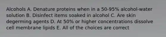 Alcohols A. Denature proteins when in a 50-95% alcohol-water solution B. Disinfect items soaked in alcohol C. Are skin degerming agents D. At 50% or higher concentrations dissolve cell membrane lipids E. All of the choices are correct