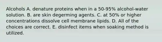 Alcohols A. denature proteins when in a 50-95% alcohol-water solution. B. are skin degerming agents. C. at 50% or higher concentrations dissolve cell membrane lipids. D. All of the choices are correct. E. disinfect items when soaking method is utilized.