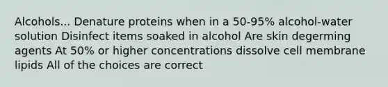 Alcohols... Denature proteins when in a 50-95% alcohol-water solution Disinfect items soaked in alcohol Are skin degerming agents At 50% or higher concentrations dissolve cell membrane lipids All of the choices are correct