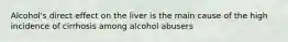 Alcohol's direct effect on the liver is the main cause of the high incidence of cirrhosis among alcohol abusers