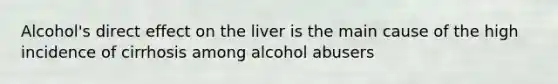 Alcohol's direct effect on the liver is the main cause of the high incidence of cirrhosis among alcohol abusers