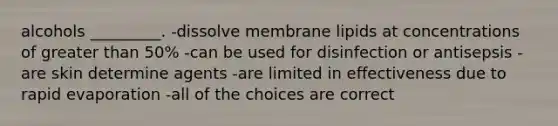 alcohols _________. -dissolve membrane lipids at concentrations of greater than 50% -can be used for disinfection or antisepsis -are skin determine agents -are limited in effectiveness due to rapid evaporation -all of the choices are correct