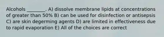 Alcohols ________. A) dissolve membrane lipids at concentrations of greater than 50% B) can be used for disinfection or antisepsis C) are skin degerming agents D) are limited in effectiveness due to rapid evaporation E) All of the choices are correct