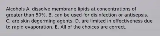 Alcohols A. dissolve membrane lipids at concentrations of greater than 50%. B. can be used for disinfection or antisepsis. C. are skin degerming agents. D. are limited in effectiveness due to rapid evaporation. E. All of the choices are correct.