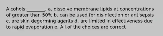 Alcohols ________. a. dissolve membrane lipids at concentrations of greater than 50% b. can be used for disinfection or antisepsis c. are skin degerming agents d. are limited in effectiveness due to rapid evaporation e. All of the choices are correct