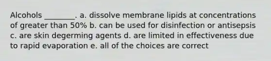 Alcohols ________. a. dissolve membrane lipids at concentrations of greater than 50% b. can be used for disinfection or antisepsis c. are skin degerming agents d. are limited in effectiveness due to rapid evaporation e. all of the choices are correct