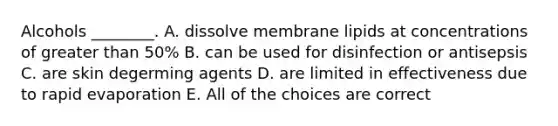 Alcohols ________. A. dissolve membrane lipids at concentrations of <a href='https://www.questionai.com/knowledge/ktgHnBD4o3-greater-than' class='anchor-knowledge'>greater than</a> 50% B. can be used for disinfection or antisepsis C. are skin degerming agents D. are limited in effectiveness due to rapid evaporation E. All of the choices are correct