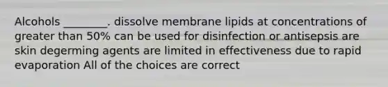 Alcohols ________. dissolve membrane lipids at concentrations of <a href='https://www.questionai.com/knowledge/ktgHnBD4o3-greater-than' class='anchor-knowledge'>greater than</a> 50% can be used for disinfection or antisepsis are skin degerming agents are limited in effectiveness due to rapid evaporation All of the choices are correct