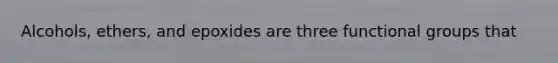 Alcohols, ethers, and epoxides are three functional groups that