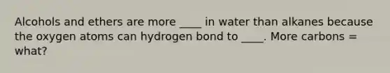 Alcohols and ethers are more ____ in water than alkanes because the oxygen atoms can hydrogen bond to ____. More carbons = what?