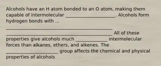 Alcohols have an H atom bonded to an O atom, making them capable of intermolecular ______________________. Alcohols form hydrogen bonds with ... _______________________________________________ _______________________________________________ All of these properties give alcohols much ______________ intermolecular forces than alkanes, ethers, and alkenes. The _______________________ group affects the chemical and physical properties of alcohols