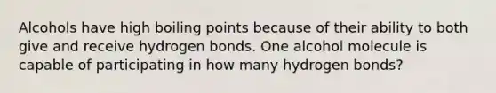 Alcohols have high boiling points because of their ability to both give and receive hydrogen bonds. One alcohol molecule is capable of participating in how many hydrogen bonds?