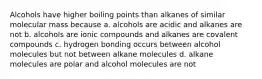 Alcohols have higher boiling points than alkanes of similar molecular mass because a. alcohols are acidic and alkanes are not b. alcohols are ionic compounds and alkanes are covalent compounds c. hydrogen bonding occurs between alcohol molecules but not between alkane molecules d. alkane molecules are polar and alcohol molecules are not