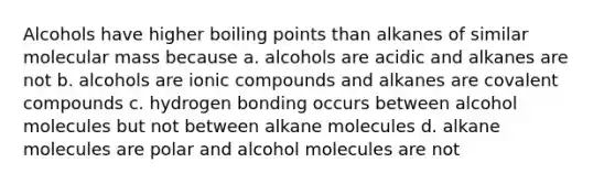 Alcohols have higher boiling points than alkanes of similar molecular mass because a. alcohols are acidic and alkanes are not b. alcohols are ionic compounds and alkanes are covalent compounds c. hydrogen bonding occurs between alcohol molecules but not between alkane molecules d. alkane molecules are polar and alcohol molecules are not