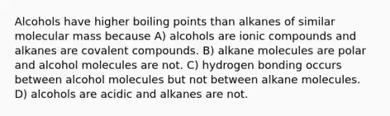 Alcohols have higher boiling points than alkanes of similar molecular mass because A) alcohols are ionic compounds and alkanes are covalent compounds. B) alkane molecules are polar and alcohol molecules are not. C) hydrogen bonding occurs between alcohol molecules but not between alkane molecules. D) alcohols are acidic and alkanes are not.