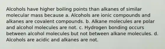 Alcohols have higher boiling points than alkanes of similar molecular mass because a. Alcohols are ionic compounds and alkanes are covalent compounds. b. Alkane molecules are polar and alcohol molecules are not. c. Hydrogen bonding occurs between alcohol molecules but not between alkane molecules. d. Alcohols are acidic and alkanes are not.