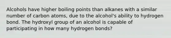 Alcohols have higher boiling points than alkanes with a similar number of carbon atoms, due to the alcohol's ability to hydrogen bond. The hydroxyl group of an alcohol is capable of participating in how many hydrogen bonds?