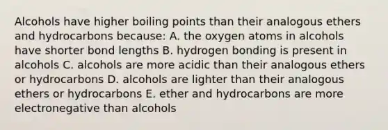 Alcohols have higher boiling points than their analogous ethers and hydrocarbons because: A. the oxygen atoms in alcohols have shorter bond lengths B. hydrogen bonding is present in alcohols C. alcohols are more acidic than their analogous ethers or hydrocarbons D. alcohols are lighter than their analogous ethers or hydrocarbons E. ether and hydrocarbons are more electronegative than alcohols