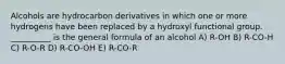 Alcohols are hydrocarbon derivatives in which one or more hydrogens have been replaced by a hydroxyl functional group. __________ is the general formula of an alcohol A) R-OH B) R-CO-H C) R-O-R D) R-CO-OH E) R-CO-R