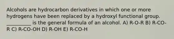 Alcohols are hydrocarbon derivatives in which one or more hydrogens have been replaced by a hydroxyl functional group. __________ is the general formula of an alcohol. A) R-O-R B) R-CO-R C) R-CO-OH D) R-OH E) R-CO-H