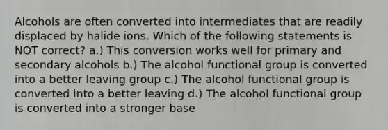 Alcohols are often converted into intermediates that are readily displaced by halide ions. Which of the following statements is NOT correct? a.) This conversion works well for primary and secondary alcohols b.) The alcohol functional group is converted into a better leaving group c.) The alcohol functional group is converted into a better leaving d.) The alcohol functional group is converted into a stronger base