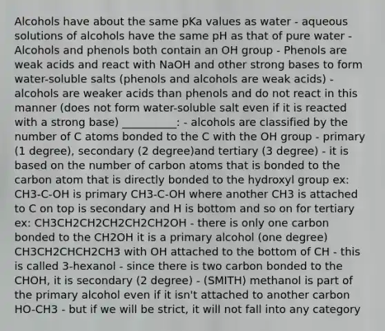 Alcohols have about the same pKa values as water - aqueous solutions of alcohols have the same pH as that of pure water - Alcohols and phenols both contain an OH group - Phenols are weak acids and react with NaOH and other strong bases to form water-soluble salts (phenols and alcohols are weak acids) - alcohols are weaker acids than phenols and do not react in this manner (does not form water-soluble salt even if it is reacted with a strong base) __________: - alcohols are classified by the number of C atoms bonded to the C with the OH group - primary (1 degree), secondary (2 degree)and tertiary (3 degree) - it is based on the number of carbon atoms that is bonded to the carbon atom that is directly bonded to the hydroxyl group ex: CH3-C-OH is primary CH3-C-OH where another CH3 is attached to C on top is secondary and H is bottom and so on for tertiary ex: CH3CH2CH2CH2CH2CH2OH - there is only one carbon bonded to the CH2OH it is a primary alcohol (one degree) CH3CH2CHCH2CH3 with OH attached to the bottom of CH - this is called 3-hexanol - since there is two carbon bonded to the CHOH, it is secondary (2 degree) - (SMITH) methanol is part of the primary alcohol even if it isn't attached to another carbon HO-CH3 - but if we will be strict, it will not fall into any category