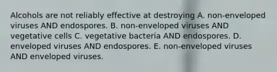 Alcohols are not reliably effective at destroying A. non-enveloped viruses AND endospores. B. non-enveloped viruses AND vegetative cells C. vegetative bacteria AND endospores. D. enveloped viruses AND endospores. E. non-enveloped viruses AND enveloped viruses.