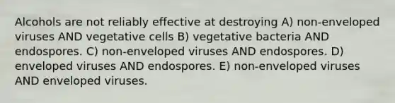 Alcohols are not reliably effective at destroying A) non-enveloped viruses AND vegetative cells B) vegetative bacteria AND endospores. C) non-enveloped viruses AND endospores. D) enveloped viruses AND endospores. E) non-enveloped viruses AND enveloped viruses.