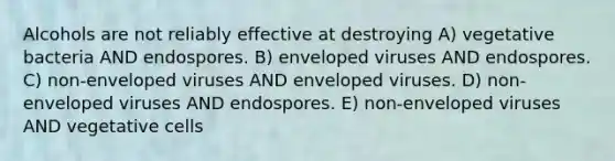 Alcohols are not reliably effective at destroying A) vegetative bacteria AND endospores. B) enveloped viruses AND endospores. C) non-enveloped viruses AND enveloped viruses. D) non-enveloped viruses AND endospores. E) non-enveloped viruses AND vegetative cells