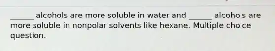 ______ alcohols are more soluble in water and ______ alcohols are more soluble in nonpolar solvents like hexane. Multiple choice question.