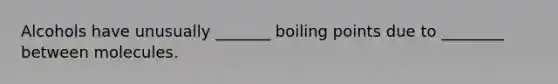 Alcohols have unusually _______ boiling points due to ________ between molecules.