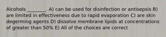 Alcohols ________. A) can be used for disinfection or antisepsis B) are limited in effectiveness due to rapid evaporation C) are skin degerming agents D) dissolve membrane lipids at concentrations of greater than 50% E) All of the choices are correct