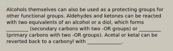 Alcohols themselves can also be used as a protecting groups for other functional groups. Aldehydes and ketones can be reacted with two equivalents of an alcohol or a diol, which forms _________ (secondary carbons with two -OR groups) or _________ (primary carbons with two -OR groups). Acetal or ketal can be reverted back to a carbonyl with ______________.