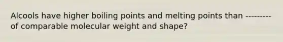 Alcools have higher boiling points and melting points than --------- of comparable molecular weight and shape?