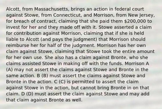 Alcott, from Massachusetts, brings an action in federal court against Stowe, from Connecticut, and Morrison, from New Jersey, for breach of contract, claiming that she paid them 200,000 to invest for her and they made off with it. Stowe asserted a claim for contribution against Morrison, claiming that if she is held liable to Alcott (and pays the judgment) that Morrison should reimburse her for half of the judgment. Morrison has her own claim against Stowe, claiming that Stowe took the entire amount for her own use. She also has a claim against Bronte, who she claims assisted Stowe in making off with the funds. Morrison A (A) may not assert the claims against Stowe and Bronte in the same action. B (B) must assert the claims against Stowe and Bronte in the action. C (C) is permitted to assert the claim against Stowe in the action, but cannot bring Bronte in on that claim. D (D) must assert the claim against Stowe and may add that claim against Bronte as well.