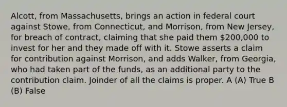 Alcott, from Massachusetts, brings an action in federal court against Stowe, from Connecticut, and Morrison, from New Jersey, for breach of contract, claiming that she paid them 200,000 to invest for her and they made off with it. Stowe asserts a claim for contribution against Morrison, and adds Walker, from Georgia, who had taken part of the funds, as an additional party to the contribution claim. Joinder of all the claims is proper. A (A) True B (B) False