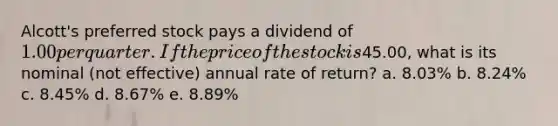 Alcott's preferred stock pays a dividend of 1.00 per quarter. If the price of the stock is45.00, what is its nominal (not effective) annual rate of return? a. 8.03% b. 8.24% c. 8.45% d. 8.67% e. 8.89%