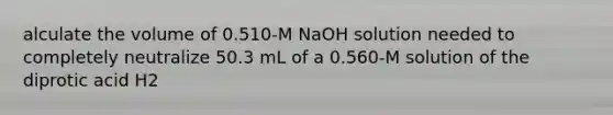 alculate the volume of 0.510-M NaOH solution needed to completely neutralize 50.3 mL of a 0.560-M solution of the diprotic acid H2