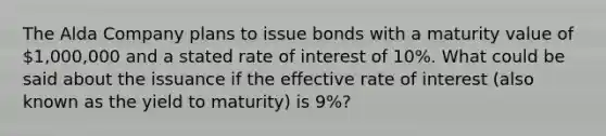 The Alda Company plans to issue bonds with a maturity value of 1,000,000 and a stated rate of interest of 10%. What could be said about the issuance if the effective rate of interest (also known as the yield to maturity) is 9%?