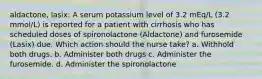 aldactone, lasix: A serum potassium level of 3.2 mEq/L (3.2 mmol/L) is reported for a patient with cirrhosis who has scheduled doses of spironolactone (Aldactone) and furosemide (Lasix) due. Which action should the nurse take? a. Withhold both drugs. b. Administer both drugs c. Administer the furosemide. d. Administer the spironolactone