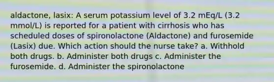 aldactone, lasix: A serum potassium level of 3.2 mEq/L (3.2 mmol/L) is reported for a patient with cirrhosis who has scheduled doses of spironolactone (Aldactone) and furosemide (Lasix) due. Which action should the nurse take? a. Withhold both drugs. b. Administer both drugs c. Administer the furosemide. d. Administer the spironolactone