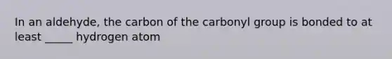 In an aldehyde, the carbon of the carbonyl group is bonded to at least _____ hydrogen atom