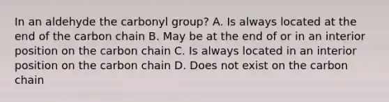 In an aldehyde the carbonyl group? A. Is always located at the end of the carbon chain B. May be at the end of or in an interior position on the carbon chain C. Is always located in an interior position on the carbon chain D. Does not exist on the carbon chain